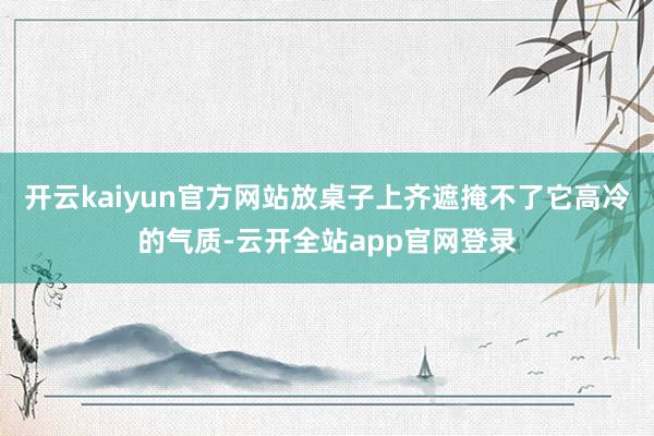 开云kaiyun官方网站放桌子上齐遮掩不了它高冷的气质-云开全站app官网登录
