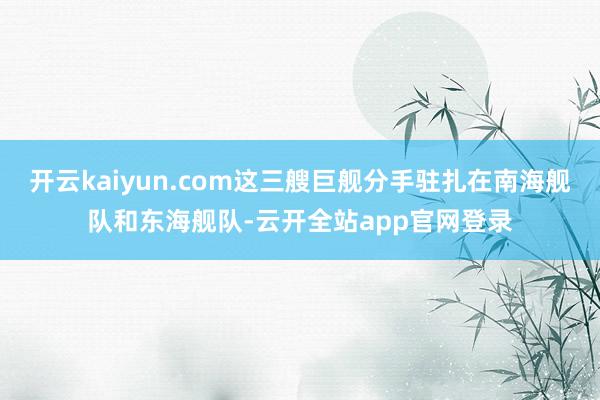 开云kaiyun.com这三艘巨舰分手驻扎在南海舰队和东海舰队-云开全站app官网登录