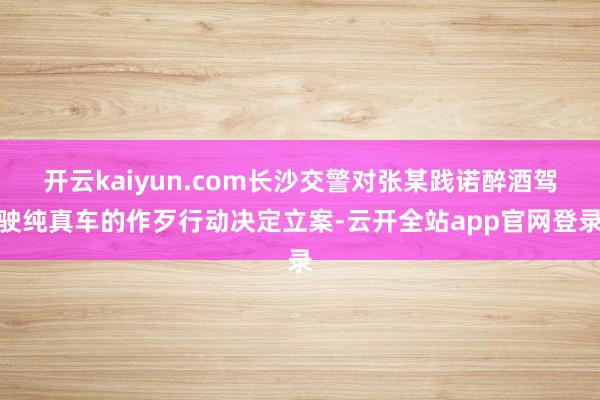 开云kaiyun.com长沙交警对张某践诺醉酒驾驶纯真车的作歹行动决定立案-云开全站app官网登录