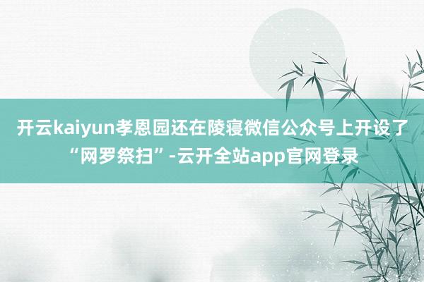 开云kaiyun孝恩园还在陵寝微信公众号上开设了“网罗祭扫”-云开全站app官网登录
