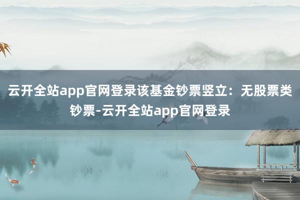 云开全站app官网登录该基金钞票竖立：无股票类钞票-云开全站app官网登录