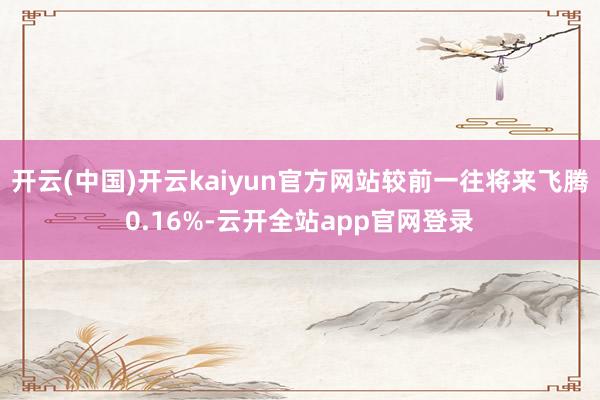 开云(中国)开云kaiyun官方网站较前一往将来飞腾0.16%-云开全站app官网登录