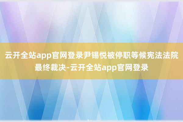 云开全站app官网登录尹锡悦被停职等候宪法法院最终裁决-云开全站app官网登录