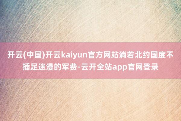 开云(中国)开云kaiyun官方网站淌若北约国度不插足迷漫的军费-云开全站app官网登录