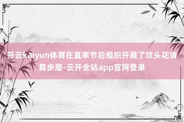开云kaiyun体育在直率节后组织开展了坟头花清算步履-云开全站app官网登录
