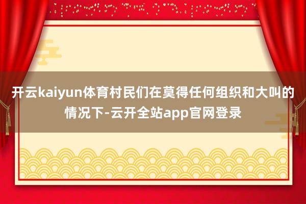 开云kaiyun体育村民们在莫得任何组织和大叫的情况下-云开全站app官网登录
