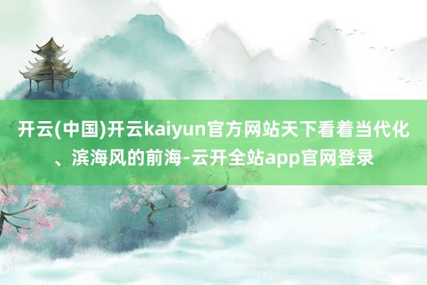 开云(中国)开云kaiyun官方网站天下看着当代化、滨海风的前海-云开全站app官网登录