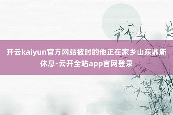 开云kaiyun官方网站彼时的他正在家乡山东鼎新休息-云开全站app官网登录