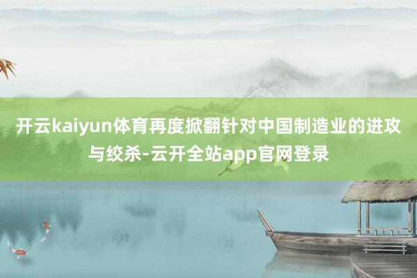 开云kaiyun体育再度掀翻针对中国制造业的进攻与绞杀-云开全站app官网登录