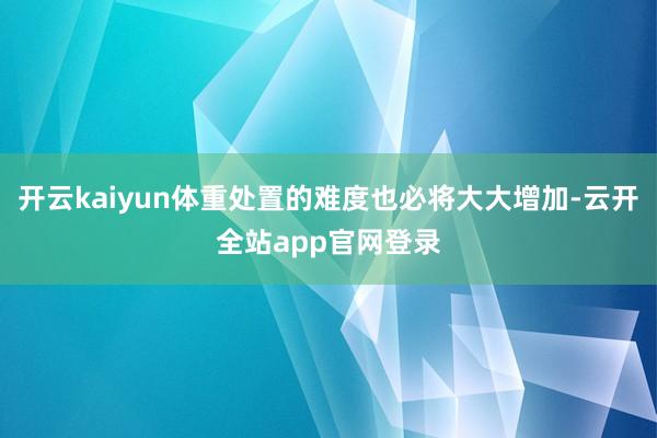开云kaiyun体重处置的难度也必将大大增加-云开全站app官网登录