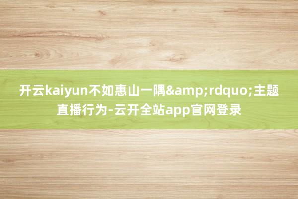 开云kaiyun不如惠山一隅&rdquo;主题直播行为-云开全站app官网登录