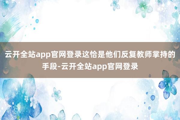云开全站app官网登录这恰是他们反复教师掌持的手段-云开全站app官网登录