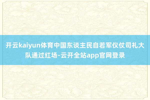 开云kaiyun体育中国东谈主民自若军仪仗司礼大队通过红场-云开全站app官网登录