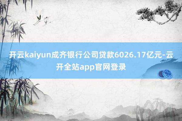开云kaiyun成齐银行公司贷款6026.17亿元-云开全站app官网登录