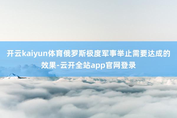 开云kaiyun体育俄罗斯极度军事举止需要达成的效果-云开全站app官网登录