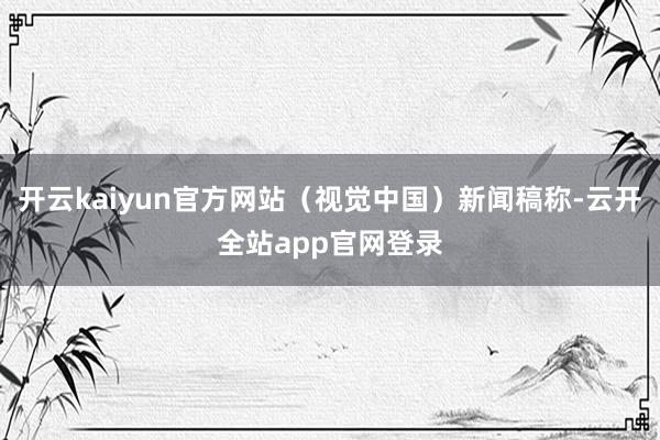 开云kaiyun官方网站（视觉中国）新闻稿称-云开全站app官网登录