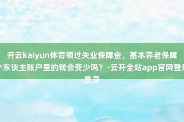 开云kaiyun体育领过失业保障金，基本养老保障个东谈主账户里的钱会变少吗？-云开全站app官网登录