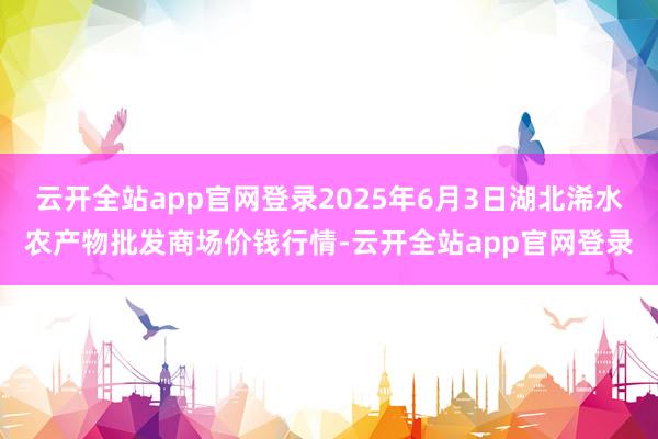 云开全站app官网登录2025年6月3日湖北浠水农产物批发商场价钱行情-云开全站app官网登录