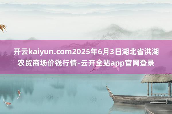 开云kaiyun.com2025年6月3日湖北省洪湖农贸商场价钱行情-云开全站app官网登录