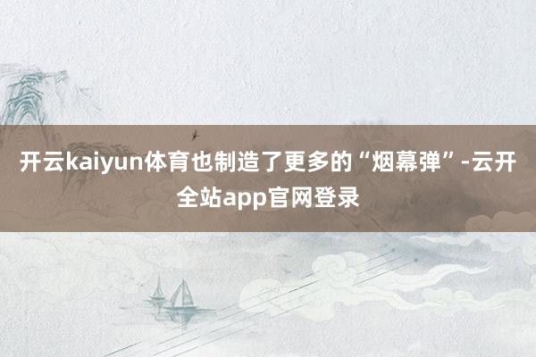 开云kaiyun体育也制造了更多的“烟幕弹”-云开全站app官网登录