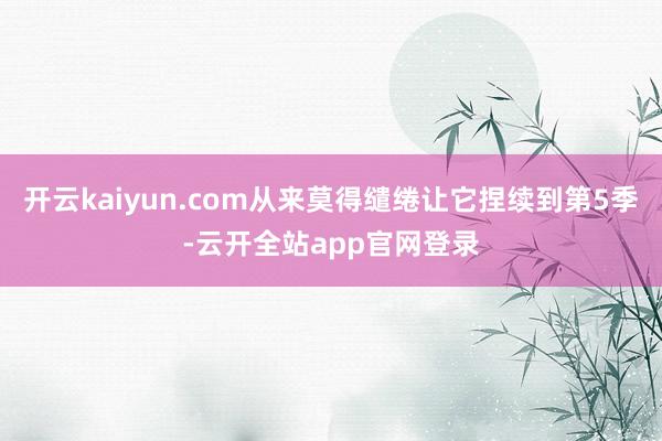 开云kaiyun.com从来莫得缱绻让它捏续到第5季-云开全站app官网登录