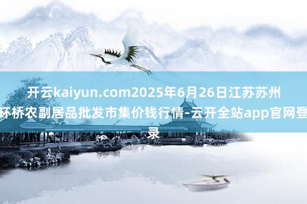 开云kaiyun.com2025年6月26日江苏苏州南环桥农副居品批发市集价钱行情-云开全站app官网登录