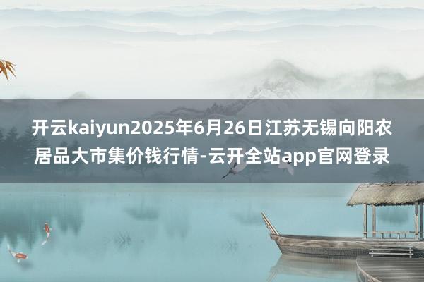 开云kaiyun2025年6月26日江苏无锡向阳农居品大市集价钱行情-云开全站app官网登录