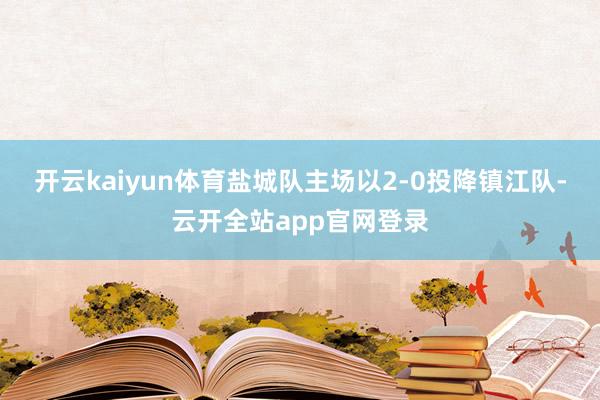 开云kaiyun体育盐城队主场以2-0投降镇江队-云开全站app官网登录