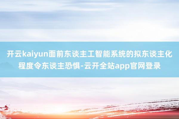 开云kaiyun面前东谈主工智能系统的拟东谈主化程度令东谈主恐惧-云开全站app官网登录