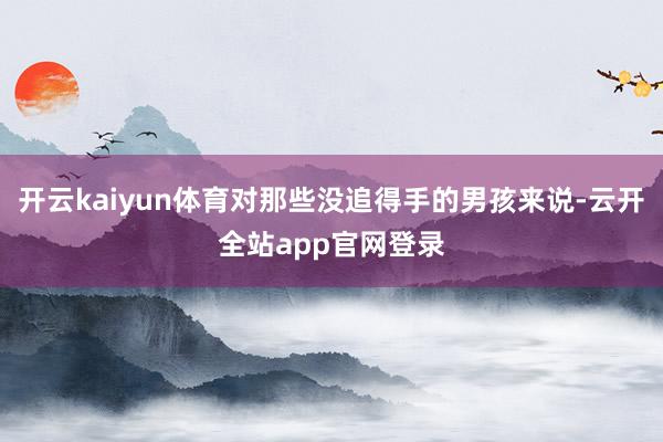 开云kaiyun体育对那些没追得手的男孩来说-云开全站app官网登录