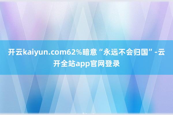 开云kaiyun.com62%暗意“永远不会归国”-云开全站app官网登录