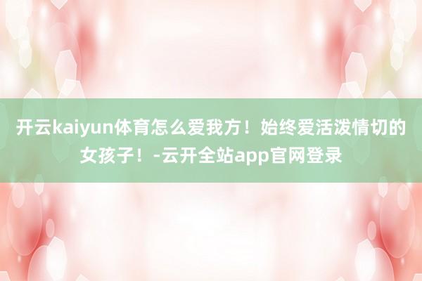 开云kaiyun体育怎么爱我方！始终爱活泼情切的女孩子！-云开全站app官网登录
