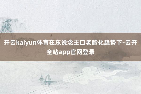 开云kaiyun体育在东说念主口老龄化趋势下-云开全站app官网登录