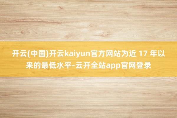 开云(中国)开云kaiyun官方网站为近 17 年以来的最低水平-云开全站app官网登录
