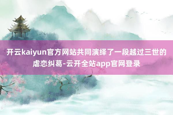 开云kaiyun官方网站共同演绎了一段越过三世的虐恋纠葛-云开全站app官网登录