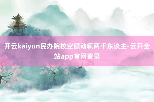 开云kaiyun民办院校空额动辄两千东谈主-云开全站app官网登录