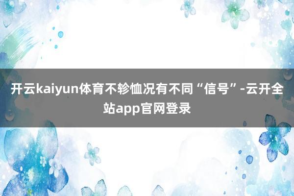 开云kaiyun体育不轸恤况有不同“信号”-云开全站app官网登录