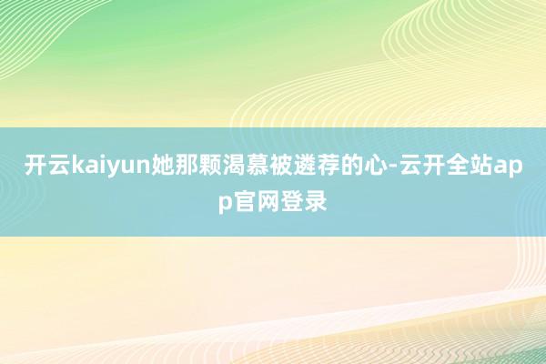 开云kaiyun她那颗渴慕被遴荐的心-云开全站app官网登录