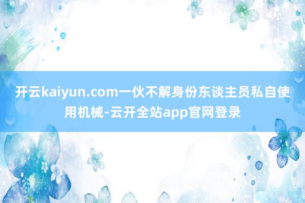 开云kaiyun.com一伙不解身份东谈主员私自使用机械-云开全站app官网登录