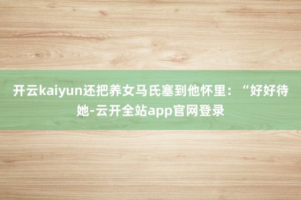 开云kaiyun还把养女马氏塞到他怀里：“好好待她-云开全站app官网登录