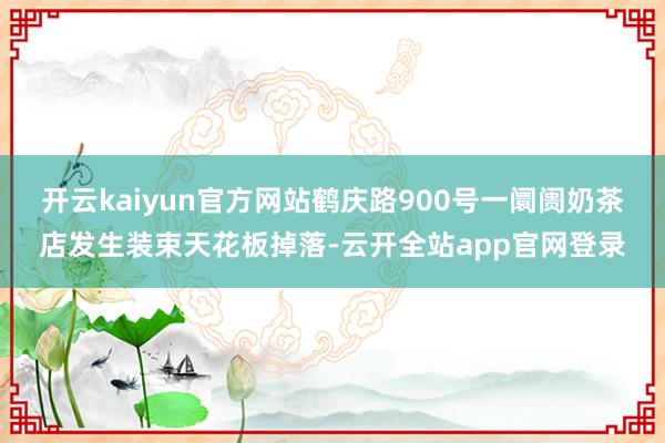 开云kaiyun官方网站鹤庆路900号一阛阓奶茶店发生装束天花板掉落-云开全站app官网登录