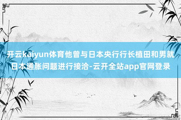 开云kaiyun体育他曾与日本央行行长植田和男就日本通胀问题进行接洽-云开全站app官网登录