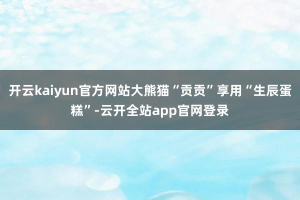 开云kaiyun官方网站大熊猫“贡贡”享用“生辰蛋糕”-云开全站app官网登录