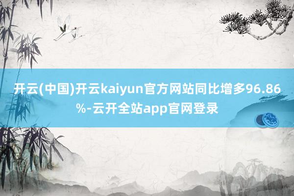 开云(中国)开云kaiyun官方网站同比增多96.86%-云开全站app官网登录