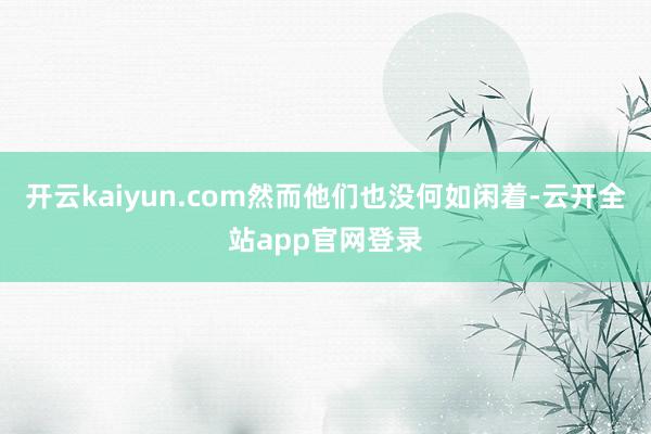 开云kaiyun.com然而他们也没何如闲着-云开全站app官网登录