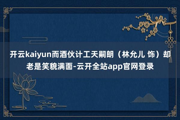 开云kaiyun而酒伙计工天嗣朗（林允儿 饰）却老是笑貌满面-云开全站app官网登录