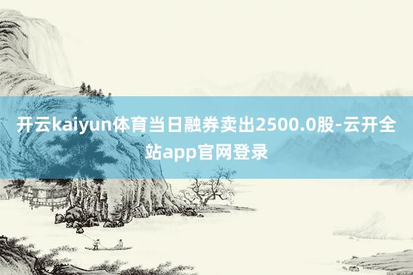 开云kaiyun体育当日融券卖出2500.0股-云开全站app官网登录
