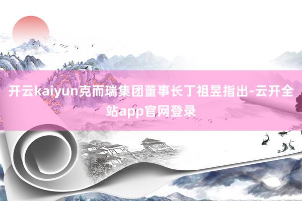 开云kaiyun克而瑞集团董事长丁祖昱指出-云开全站app官网登录