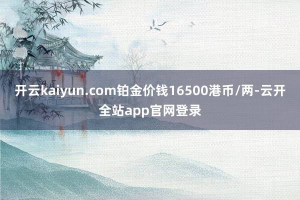开云kaiyun.com铂金价钱16500港币/两-云开全站app官网登录