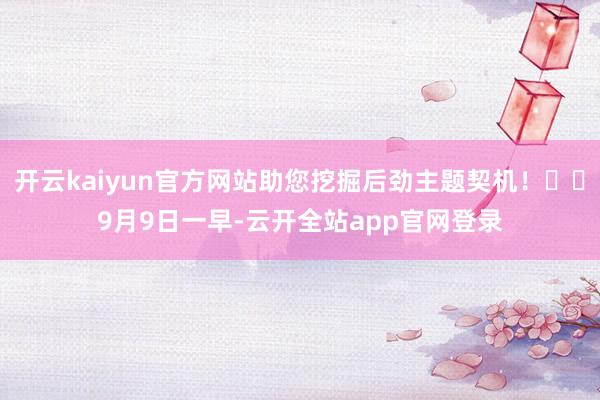开云kaiyun官方网站助您挖掘后劲主题契机！		　　9月9日一早-云开全站app官网登录